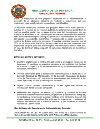 MUNICIPIO DE LA PINTADA
UNA NUEVA VISION
cristal. La efectividad de este propósito dependerá de la implementación y
ejecución de un adecuado esquema de medición y seguimiento que sea
disciplinado y que esté focalizado en resultados cuantificables.
Un requisito central para alcanzar este propósito radica en la buena gestión y
pulcritud en el manejo de los recursos públicos. Lo anterior implica gastar bien, lo
cual no significa gastar más o gastar menos sino dar cumplimiento, con un
enfoque de resultados, a los objetivos para los que son destinados los recursos.
Esto, inevitablemente implica perseguir y penalizar el uso indebido de los recursos
del Estado, consolidando, coordinando y fortaleciendo la acción preventiva y
punitiva del Estado contra los corruptos. Encuestas recientes muestran que el
56% de los ciudadanos identifican la corrupción entre los tres problemas más
importantes del país, junto con el desempleo y la delincuencia común. Más aún,
en lugar de disminuir, esta percepción ha aumentado ligeramente en los últimos
dos años.
Estrategias contra la corrupción:
• Diseñar e implementar la Política Integral contra la Corrupción: (i) conocer el
fenómeno; (ii) identificar los aspectos, procesos y oportunidades que facilitan
los actos de corrupción, y (iii) establecer correctivos y acciones que impidan su
realización, entre otros.
• Generar condiciones para la coordinación interinstitucional a través de: (i) la
Comisión Nacional de Moralización, (ii) la Comisión Ciudadana de Lucha
contra la Corrupción y (iii) mecanismos inter-órganos que involucren a las
ramas Ejecutiva y Judicial y a los órganos de control.
• Expedir normas penales, disciplinarias y fiscales ágiles que faciliten la
investigación de los casos de corrupción.
• Modernizar los órganos de control: (i) fortalecer y focalizar la función
preventiva en la Procuraduría General, (ii) promover el desarrollo de enfoques,
metodologías y herramientas técnicas y jurídicas en la Contraloría General, (iii)
ampliar coberturas, simplificar los sistemas de información y fortalecer el
sistema sancionatorio de la Auditoría General, y (iv) fortalecer el Sistema
Nacional de Control Fiscal.
Plan de Desarrollo Departamental Antioquia la Más Educada:
ORDENANZA No. 14 DEL 14 JUNIO 2012, Por medio de la cual se adopta el
Plan de Desarrollo Departamental 2012-2015 Antioquia La Más Educada.
AVENIDA 30 No. 31-09 – Teléfono 845 42 16 – Fax 845 35 62
 
