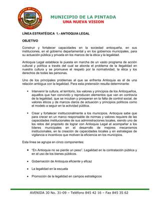 MUNICIPIO DE LA PINTADA
UNA NUEVA VISION
LÍNEA ESTRATÉGICA 1.- ANTIOQUIA LEGAL
OBJETIVO
Construir y fortalecer capacidades en la sociedad antioqueña, en sus
instituciones, en el gobierno departamental y en los gobiernos municipales, para
su actuación pública y privada en los marcos de la ética y la legalidad.
Antioquia Legal establece la puesta en marcha de un vasto programa de acción
cultural y política a través del cual se aborda el problema de la ilegalidad en
nuestra cultura y se promueve el respeto por la normatividad, la ética y los
derechos de todas las personas.
Uno de los principales problemas al que se enfrenta Antioquia es el de una
relación ambigua con la legalidad. Para esta pretensión resulta determinante:
 Intervenir la cultura, el territorio, los valores y principios de los Antioqueños,
aquellos que han convivido y reproducen elementos que van en contravía
de la legalidad, que se incuban y prosperan en la falta de control social, de
valores éticos y de marcos claros de actuación y principios políticos como
el modelo a seguir en la actividad pública.
 Crear y fortalecer institucionalmente a los municipios. Antioquia sabe que
para crecer en un marco responsable de normas y valores requiere de las
capacidades institucionales de sus administraciones locales, siendo uno de
los retos del propósito de lograr con Antioquia Legal el acompañar a los
líderes municipales en el desarrollo de mejores mecanismos
institucionales, en la creación de capacidades locales y en estrategias de
vigilancia e incentivos que motiven la eficiencia en los municipios.
Esta línea se agrupa en cinco componentes:
• “En Antioquia no se pierde un peso”. Legalidad en la contratación pública y
en el uso de los bienes públicos.
• Gobernación de Antioquia eficiente y eficaz
• La legalidad en la escuela
• Promoción de la legalidad en campos estratégicos
AVENIDA 30 No. 31-09 – Teléfono 845 42 16 – Fax 845 35 62
 