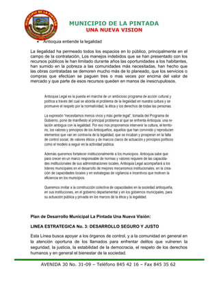 MUNICIPIO DE LA PINTADA
UNA NUEVA VISION
• Antioquia entiende la legalidad
La ilegalidad ha permeado todos los espacios en lo público, principalmente en el
campo de la contratación, Los manejos indebidos que se han presentado con los
recursos públicos le han limitado durante años las oportunidades a los habitantes,
han sumido en la pobreza a las comunidades más necesitadas, han hecho que
las obras contratadas se demoren mucho más de lo planeado, que los servicios o
compras que efectúan se paguen tres o mas veces por encima del valor de
mercado y que parte de esos recursos queden en manos de inescrupulosos.
Plan de Desarrollo Municipal La Pintada Una Nueva Visión:
LINEA ESTRATEGICA No. 3: DESARROLLO SEGURO Y JUSTO
Esta Línea busca apoyar a los órganos de control, y a la comunidad en general en
la atención oportuna de los llamados para enfrentar delitos que vulneren la
seguridad, la justicia, la estabilidad de la democracia, el respeto de los derechos
humanos y en general el bienestar de la sociedad.
AVENIDA 30 No. 31-09 – Teléfono 845 42 16 – Fax 845 35 62
 