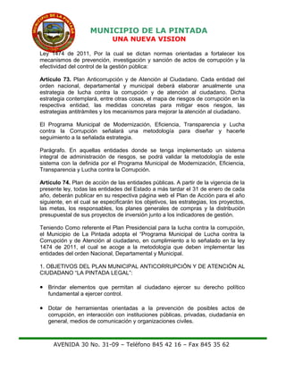 MUNICIPIO DE LA PINTADA
UNA NUEVA VISION
Ley 1474 de 2011, Por la cual se dictan normas orientadas a fortalecer los
mecanismos de prevención, investigación y sanción de actos de corrupción y la
efectividad del control de la gestión pública:
Artículo 73. Plan Anticorrupción y de Atención al Ciudadano. Cada entidad del
orden nacional, departamental y municipal deberá elaborar anualmente una
estrategia de lucha contra la corrupción y de atención al ciudadano. Dicha
estrategia contemplará, entre otras cosas, el mapa de riesgos de corrupción en la
respectiva entidad, las medidas concretas para mitigar esos riesgos, las
estrategias antitrámites y los mecanismos para mejorar la atención al ciudadano.
El Programa Municipal de Modernización, Eficiencia, Transparencia y Lucha
contra la Corrupción señalará una metodología para diseñar y hacerle
seguimiento a la señalada estrategia.
Parágrafo. En aquellas entidades donde se tenga implementado un sistema
integral de administración de riesgos, se podrá validar la metodología de este
sistema con la definida por el Programa Municipal de Modernización, Eficiencia,
Transparencia y Lucha contra la Corrupción.
Artículo 74. Plan de acción de las entidades públicas. A partir de la vigencia de la
presente ley, todas las entidades del Estado a más tardar el 31 de enero de cada
año, deberán publicar en su respectiva página web el Plan de Acción para el año
siguiente, en el cual se especificarán los objetivos, las estrategias, los proyectos,
las metas, los responsables, los planes generales de compras y la distribución
presupuestal de sus proyectos de inversión junto a los indicadores de gestión.
Teniendo Como referente el Plan Presidencial para la lucha contra la corrupción,
el Municipio de La Pintada adopta el “Programa Municipal de Lucha contra la
Corrupción y de Atención al ciudadano, en cumplimiento a lo señalado en la ley
1474 de 2011, el cual se acoge a la metodología que deben implementar las
entidades del orden Nacional, Departamental y Municipal.
1. OBJETIVOS DEL PLAN MUNICIPAL ANTICORRUPCIÓN Y DE ATENCIÓN AL
CIUDADANO “LA PINTADA LEGAL”:
• Brindar elementos que permitan al ciudadano ejercer su derecho político
fundamental a ejercer control.
• Dotar de herramientas orientadas a la prevención de posibles actos de
corrupción, en interacción con instituciones públicas, privadas, ciudadanía en
general, medios de comunicación y organizaciones civiles.
AVENIDA 30 No. 31-09 – Teléfono 845 42 16 – Fax 845 35 62
 