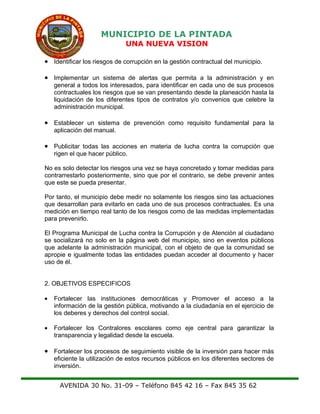 MUNICIPIO DE LA PINTADA
UNA NUEVA VISION
• Identificar los riesgos de corrupción en la gestión contractual del municipio.
• Implementar un sistema de alertas que permita a la administración y en
general a todos los interesados, para identificar en cada uno de sus procesos
contractuales los riesgos que se van presentando desde la planeación hasta la
liquidación de los diferentes tipos de contratos y/o convenios que celebre la
administración municipal.
• Establecer un sistema de prevención como requisito fundamental para la
aplicación del manual.
• Publicitar todas las acciones en materia de lucha contra la corrupción que
rigen el que hacer público.
No es solo detectar los riesgos una vez se haya concretado y tomar medidas para
contrarrestarlo posteriormente, sino que por el contrario, se debe prevenir antes
que este se pueda presentar.
Por tanto, el municipio debe medir no solamente los riesgos sino las actuaciones
que desarrollan para evitarlo en cada uno de sus procesos contractuales. Es una
medición en tiempo real tanto de los riesgos como de las medidas implementadas
para prevenirlo.
El Programa Municipal de Lucha contra la Corrupción y de Atención al ciudadano
se socializará no solo en la página web del municipio, sino en eventos públicos
que adelante la administración municipal, con el objeto de que la comunidad se
apropie e igualmente todas las entidades puedan acceder al documento y hacer
uso de él.
2. OBJETIVOS ESPECIFICOS
• Fortalecer las instituciones democráticas y Promover el acceso a la
información de la gestión pública, motivando a la ciudadanía en el ejercicio de
los deberes y derechos del control social.
• Fortalecer los Contralores escolares como eje central para garantizar la
transparencia y legalidad desde la escuela.
• Fortalecer los procesos de seguimiento visible de la inversión para hacer más
eficiente la utilización de estos recursos públicos en los diferentes sectores de
inversión.
AVENIDA 30 No. 31-09 – Teléfono 845 42 16 – Fax 845 35 62
 