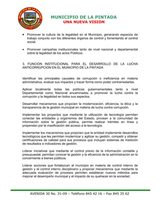 MUNICIPIO DE LA PINTADA
UNA NUEVA VISION
• Promover la cultura de la legalidad en el Municipio, generando espacios de
trabajo conjunto con los diferentes órganos de control y fomentando el control
social.
• Promover campañas institucionales tanto de nivel nacional y departamental
sobre la legalidad de los actos Públicos.
3. FUNCION INSTITUCIONAL PARA EL DESARROLLO DE LA LUCHA
ANTICORRUPCION EN EL MUNICIPIO DE LA PINTADA
Identificar las principales causales de corrupción o ineficiencia en materia
administrativa, evaluar sus impactos y trazar forma como poder contrarrestarlas.
Aplicar localmente todas las políticas gubernamentales tanto a nivel
Departamental como Nacional encaminadas a promover la lucha contra la
corrupción y la ilegalidad en todos sus aspectos.
Desarrollar mecanismos que propicien la modernización, eficiencia, la ética y la
transparencia de la gestión municipal en materia de lucha contra corrupción.
Implementar los proyectos que mediante la utilización de tecnología permitan
conectar las entidades y organismos del Estado, provean a la comunidad de
información sobre la gestión pública, permita realizar trámites en línea y
propendan por la masificación del acceso a la tecnología.
Implementar los mecanismos que propicien que la entidad implemente desarrollos
tecnológicos que les permitan modernizar y agilizar su gestión, competir y obtener
certificaciones de calidad para sus procesos que incluyan sistemas de medición
de resultados e indicadores de gestión.
Liderar iniciativas que mediante el control previo de la información contable y
presupuestal, permitan conocer la gestión y la eficiencia de la administración en lo
concerniente a bienes públicos.
Liderar acciones que fortalezcan al municipio en materia de control interno de
gestión y el control interno disciplinario y propiciar mecanismos que mediante la
adecuada evaluación de procesos permiten establecer nuevos métodos para
mejorar el desempeño municipal y el impacto de su quehacer en la sociedad.
AVENIDA 30 No. 31-09 – Teléfono 845 42 16 – Fax 845 35 62
 