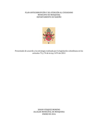 PLAN	
  ANTICORRUPCIÓN	
  Y	
  DE	
  ATENCIÓN	
  AL	
  CIUDADANO	
  
MUNICIPIO	
  DE	
  MOSQUERA	
  
DEPARTAMENTO	
  DE	
  NARIÑO	
  
	
  
	
  
	
  
	
  
	
  
	
  
	
  
	
  
	
  
	
  
	
  
	
  
	
  
	
  
Presentado	
  de	
  acuerdo	
  a	
  la	
  estrategia	
  realizada	
  por	
  la	
  legislación	
  colombiana	
  en	
  los	
  
artículos	
  73	
  y	
  74	
  de	
  la	
  Ley	
  1474	
  de	
  2011	
  
	
  
	
  
	
  
	
  
	
  
	
  
	
  
	
  
	
  
	
  
	
  
	
  
	
  
	
  
	
  
	
  
	
  
	
  
	
  
	
  
	
  
	
  
	
  
	
  
JOHAN	
  VÁSQUEZ	
  MORENO	
  
ALCALDE	
  MUNICIPAL	
  DE	
  MOSQUERA	
  
ENERO	
  DE	
  2016	
  
 