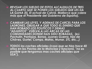 REVISAR LOS SUELDO DE ESTOS ALCALDILLOS DE TRES AL CUARTO QUE SE PONEN LOS SUELDOS QUE LES DA LA GANA (Ej. El actual de Calviá, Mallorca que cobra más que el Presidente del Gobierno de España). CAMBIAR LAS LEYES, Y ADEMAS DE CARCEL PARA LOS LADRONES, OBLIGAR A QUE TODO EL DINERO QUE HAN ROBADO LOS POLITICOS Y DEMAS "ADJUNTOS"  VUELVA A LAS ARCAS DE LAS COMUNIDADES DONDE HAN SIDO ROBADAS.  (eJ.Pachulin, Pantojas, Bonos, Juanes Guerra, hija de Chávez, Gurtel, Camps, Matas, Munar, 3%, etc...) TODOS los coches oficiales (cosa que se hizo hace 40 años en los Pactos de la Moncloa y funcionó, "no es posible que tengamos mas coches oficiales que USA").