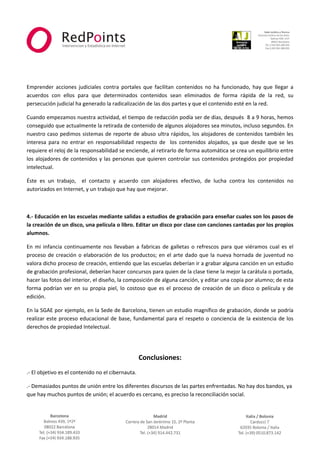  



                                                                                                                             
 
 
 
Emprender  acciones  judiciales  contra  portales  que  facilitan  contenidos  no  ha  funcionado,  hay  que  llegar  a 
acuerdos  con  ellos  para  que  determinados  contenidos  sean  eliminados  de  forma  rápida  de  la  red,  su 
persecución judicial ha generado la radicalización de las dos partes y que el contenido esté en la red. 

Cuando empezamos nuestra actividad, el tiempo de redacción podía ser de días, después  8 a 9 horas, hemos 
conseguido que actualmente la retirada de contenido de algunos alojadores sea minutos, incluso segundos. En 
nuestro  caso  pedimos  sistemas  de  reporte  de  abuso  ultra  rápidos,  los  alojadores  de  contenidos  también  les 
interesa  para  no  entrar  en  responsabilidad  respecto  de    los  contenidos  alojados,  ya  que  desde  que  se  les 
requiere el reloj de la responsabilidad se enciende, al retirarlo de forma automática se crea un equilibrio entre 
los  alojadores  de  contenidos  y  las  personas  que  quieren  controlar  sus  contenidos  protegidos  por  propiedad 
intelectual. 

Éste  es  un  trabajo,    el  contacto  y  acuerdo  con  alojadores  efectivo,  de  lucha  contra  los  contenidos  no 
autorizados en Internet, y un trabajo que hay que mejorar. 

 

4.‐ Educación en las escuelas mediante salidas a estudios de grabación para enseñar cuales son los pasos de 
la creación de un disco, una película o libro. Editar un disco por clase con canciones cantadas por los propios 
alumnos.  

En  mi  infancia  continuamente  nos  llevaban  a  fabricas  de  galletas  o  refrescos  para  que  viéramos  cual  es  el 
proceso  de  creación  o  elaboración  de  los  productos;  en  el  arte  dado  que  la  nueva  hornada  de  juventud  no 
valora dicho proceso de creación, entiendo que las escuelas deberían ir a grabar alguna canción en un estudio 
de grabación profesional, deberían hacer concursos para quien de la clase tiene la mejor la carátula o portada, 
hacer las fotos del interior, el diseño, la composición de alguna canción, y editar una copia por alumno; de esta 
forma  podrían  ver  en  su  propia  piel,  lo  costoso  que  es  el  proceso  de  creación  de  un  disco  o  película  y  de 
edición.  

En la SGAE por ejemplo, en la Sede de Barcelona, tienen un estudio magnífico de grabación, donde se podría 
realizar  este  proceso  educacional  de  base,  fundamental  para  el  respeto  o  conciencia  de  la  existencia  de  los 
derechos de propiedad Intelectual. 

                                                                

                                                     Conclusiones: 
.‐ El objetivo es el contenido no el cibernauta. 

.‐ Demasiados puntos de unión entre los diferentes discursos de las partes enfrentadas. No hay dos bandos, ya 
que hay muchos puntos de unión; el acuerdo es cercano, es preciso la reconciliación social. 

                                                                



                                                                                                                         
 
 