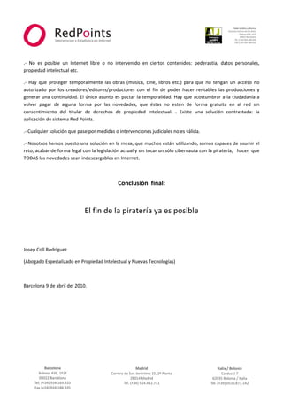  



                                                                                                                      
 
 
.‐  No  es  posible  un  Internet  libre  o  no  intervenido  en  ciertos  contenidos:  pederastia,  datos  personales, 
propiedad intelectual etc. 

.‐  Hay  que  proteger  temporalmente  las  obras  (música,  cine,  libros  etc.)  para  que  no  tengan  un  acceso  no 
autorizado  por  los  creadores/editores/productores  con  el  fin  de  poder  hacer  rentables  las  producciones  y 
generar  una  continuidad.  El  único  asunto  es  pactar  la  temporalidad.  Hay  que  acostumbrar  a  la  ciudadanía  a 
volver  pagar  de  alguna  forma  por  las  novedades,  que  éstas  no  estén  de  forma  gratuita  en  al  red  sin 
consentimiento  del  titular  de  derechos  de  propiedad  Intelectual.  .  Existe  una  solución  contrastada:  la 
aplicación de sistema Red Points. 

.‐ Cualquier solución que pase por medidas o intervenciones judiciales no es válida. 

.‐ Nosotros hemos puesto una solución en la mesa, que muchos están utilizando, somos capaces de asumir el 
reto, acabar de forma legal con la legislación actual y sin tocar un sólo cibernauta con la piratería,   hacer  que 
TODAS las novedades sean indescargables en Internet. 

 

                                                Conclusión  final: 
 

                               El fin de la piratería ya es posible 
 

 

Josep Coll Rodriguez  

(Abogado Especializado en Propiedad Intelectual y Nuevas Tecnologías) 

 

Barcelona 9 de abril del 2010. 




                                                             



                                                                                                                    
 
 