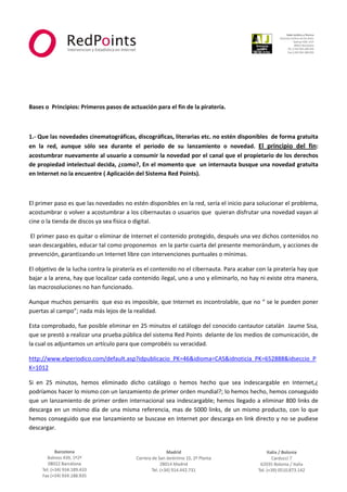  



                                                                                                                       
 
 
 

 

Bases o  Principios: Primeros pasos de actuación para el fin de la piratería. 

           

1.‐ Que las novedades cinematográficas, discográficas, literarias etc. no estén disponibles  de forma gratuita 
en  la  red,  aunque  sólo  sea  durante  el  periodo  de  su  lanzamiento  o  novedad.  El  principio  del  fin: 
acostumbrar nuevamente al usuario a consumir la novedad por el canal que el propietario de los derechos 
de propiedad intelectual decida, ¿como?, En el momento que  un internauta busque una novedad gratuita 
en Internet no la encuentre ( Aplicación del Sistema Red Points). 

 

El primer paso es que las novedades no estén disponibles en la red, sería el inicio para solucionar el problema, 
acostumbrar o volver a acostumbrar a los cibernautas o usuarios que  quieran disfrutar una novedad vayan al 
cine o la tienda de discos ya sea física o digital. 

 El primer paso es quitar o eliminar de Internet el contenido protegido, después una vez dichos contenidos no 
sean descargables, educar tal como proponemos  en la parte cuarta del presente memorándum, y acciones de 
prevención, garantizando un Internet libre con intervenciones puntuales o mínimas. 

El objetivo de la lucha contra la piratería es el contenido no el cibernauta. Para acabar con la piratería hay que 
bajar a la arena, hay que localizar cada contenido ilegal, uno a uno y eliminarlo, no hay ni existe otra manera, 
las macrosoluciones no han funcionado. 

Aunque muchos pensaréis  que eso es imposible, que Internet es incontrolable, que no “ se le pueden poner 
puertas al campo”; nada más lejos de la realidad. 

Esta comprobado, fue posible eliminar en 25 minutos el catálogo del conocido cantautor catalán  Jaume Sisa, 
que se prestó a realizar una prueba pública del sistema Red Points  delante de los medios de comunicación, de 
la cual os adjuntamos un artículo para que comprobéis su veracidad.  

http://www.elperiodico.com/default.asp?idpublicacio_PK=46&idioma=CAS&idnoticia_PK=652888&idseccio_P
K=1012  

Si  en  25  minutos,  hemos  eliminado  dicho  catálogo  o  hemos  hecho  que  sea  indescargable  en  Internet,¿ 
podríamos hacer lo mismo con un lanzamiento de primer orden mundial?; lo hemos hecho, hemos conseguido 
que un lanzamiento de primer orden internacional sea indescargable; hemos llegado a eliminar 800 links de 
descarga  en  un  mismo  día  de  una  misma  referencia,  mas  de  5000  links,  de  un  mismo  producto,  con  lo  que 
hemos conseguido que ese lanzamiento se buscase en Internet por descarga en link directo y no se pudiese 
descargar. 

                                                             



                                                                                                                   
 
 