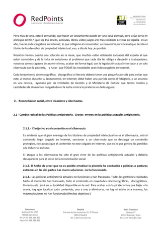  



                                                                                                                  
 
 
Pero más de uno, estará pensando, que hacer un lanzamiento puede ser una cosa puntual; pero ¿cúal sería en 
principio del fin?, que los 150 discos, películas, libros, video juegos etc más vendidos o vistas en España  en un 
año, fueran indescargables en Internet, lo que obligaría al consumidor, a consumirlo por el canal que decida el 
titular de los derechos de propiedad intelectual; eso, a día de hoy ,es posible. 

Nosotros  hemos  puesto  una  solución  en  la  mesa,  que  muchos  están  utilizando  cansados  del  expolio  al  que 
están  sometidos  y  de  la  falta  de  soluciones  al  problema  que  cada  día  les  obliga  a  despedir  a  trabajadores; 
nosotros somos capaces de asumir el reto, acabar de forma legal, con la legislación actual y sin tocar a un solo 
cibernauta con la piratería,    y hacer  que TODAS las novedades sean indescargables en Internet. 

Cada lanzamiento cinematográfico,  discográfico o literario deberá tener una pequeña partida para evitar que 
esté, al menos durante su lanzamiento, en Internet; debe haber una partida como el fotógrafo, o un anuncio 
en  una  revista,    ayudada  por  las  Entidades  de  Gestión  y  el  Ministerio  de  Cultura  que  tantos  medios  y 
cantidades de dinero han malgastado en la lucha contra la piratería sin éxito alguno. 

 

 2.‐  Reconciliación social, entre creadores y cibernautas. 

 

2.1 ‐ Cambio radical de las Políticas antipiratería.  Graves  errores en las políticas actuales antipiratería. 

          

         2.1.1.‐  El objetivo es el contenido no el cibernauta.  

         Es evidente que el gran enemigo de los titulares de propiedad intelectual no es el cibernauta, sinó el 
         contenido  ilegal  colgado  en  Internet,  sancionar  a  un  cibernauta  que  se  descarga  un  contenido 
         protegido, no causará que el contenido no este colgado en Internet, que es lo que genera las perdidas 
         a la industrial cultural. 

         El  ataque  a  los  cibernautas  ha  sido  el  gran  error  de  las  políticas  antipiratería  actuales  y  debería 
         desaparecer para el inicio de la reconciliación social. 

        2.1.2. El hecho de creer que no es posible erradicar la piratería ha conducido a políticas o posturas 
        extremas en las dos partes. Las macro soluciones  no ha funcionado. 

        2.1.3.‐ Las políticas antipiratería actuales no funcionan y han fracasado. Todas las gestiones realizadas 
        hasta  el  momento  han  fracasado,  todo  el  contenido  en  novedades  cinematográficas,    discográficas, 
        literarias etc. está en su totalidad disponible en la red. Para acabar con la piratería hay que bajar a la 
        arena,  hay  que  localizar  cada  contenido,  uno  a  uno  y  eliminarlo,  no  hay  ni  existe  otra  manera,  las 
        macrosoluciones no han funcionado (Hechos objetivos:) 



                                                               



                                                                                                                       
 
 