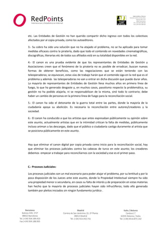  



                                                                                                                  
 
 
    etc.  Las  Entidades  de  Gestión  no  han  querido  compartir  dicho  ingreso  con  todos  los  colectivos 
    afectados por al copia privada, como los autoeditores. 

    3.‐  Su  cobro  ha  sido  una  solución  que  no  ha  atajado  el  problema,  no  se  ha  aplicado  para  tomar 
    medidas eficaces contra la piratería, dado que todo el contenido en novedades cinematográficas,  
    discográficas, literarias etc de todos sus afiliados está en su totalidad disponibles en la red. 

    4.‐  El  canon  es  una  prueba  evidente  de  que  los  representantes  de  Entidades  de  Gestión  y 
    Asociaciones  creen  que  el  fenómeno  de  la  piratería  no  es  posible  de  erradicar;  buscan  nuevas 
    formas  de  obtener  beneficios,  como  las  negociaciones  que  se  están  teniendo  con  las 
    teleoperadoras; se equivocan, estas vías de trabajo harán que el contenido siga en la red que es el 
    problema y además  las teleoperadoras no van a entrar en dicha discusión que puede durar años. 
    La  mayoría  de  representantes  de  Entidades  de  Gestión  lleva  muchos  años  en  primera  línea  de 
    fuego, lo que ha generado desgaste y, en muchos casos, pasotismo respecto la problemática, su 
    gestión  no  ha  podido  atajarla,  ni  se  responsabilizan  de  la  misma,  sinó  todo  lo  contrario;  debe 
    haber un cambio de personas en la primera línea de fuego para la reconciliación social. 

    5.‐  El  canon  ha  sido  el  detonante  de  la  guerra  total  entre  las  partes,  donde  la  mayoría  de  la 
    ciudadanía  apoya  su  abolición.  Es  necesaria  la  reconciliación  entre  autores/creadores  y  la 
    sociedad. 

    6.‐ El canon ha conducido a que los artistas que antes expresaban públicamente su opinión sobre 
    este  asunto,  actualmente  artistas  que  en  la  intimidad  critican  la  falta  de  medidas,  públicamente 
    incluso animan a las descargas, dado que el público o ciudadanía castiga duramente al artista que 
    se posiciona públicamente en este asunto. 

     

    Hay que eliminar el canon digital  por copia privada como inicio  para la reconciliación social, hay 
    que  eliminar  los  procesos  judiciales  contra  los  cabezas  de  turco  en  este  asunto;  los  creadores 
    debemos  empezar a trabajar para reconciliarnos con la sociedad y ese es el primer paso. 

     

    C.‐ Procesos Judiciales: 

    Los procesos judiciales son un mal escenario para poder atajar el problema, por su lentitud y por la 
    poca disposición de los Jueces ante este asunto, donde la Propiedad Intelectual siempre ha sido 
    una propiedad menor o secundaria, en casos su falta de interés y de preparación en estas materias 
    han  hecho  que  la  mayoría  de  procesos  judiciales  hayan  sido  infructíferos;  todo  ello  generado  
    también por pleitos iniciados sin ningún fundamento jurídico . 




                                                     



                                                                                                              
 
 