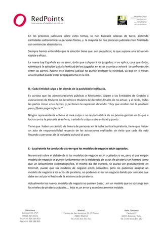  



                                                                                                                 
 
 
    En  los  procesos  judiciales  sobre  estos  temas,  se  han  buscado  cabezas  de  turco,  pidiendo 
    cantidades astronómicas a personas físicas, y  la mayoría de  los procesos judiciales han finalizado 
    con sentencias absolutorias. 

    Siempre hemos entendido que la solución tiene que  ser prejudicial, lo que supone una actuación 
    rápida y eficaz. 

    La nueva Ley Española es un error, dado que colapsará los juzgados, si se aplica, cosa que dudo, 
    ralentizará la solución dada la lentitud de los juzgados en estos asuntos y avivará  la confrontación 
    entre  las  partes.  Aparte  este  sistema  judicial  no  puede  proteger  la  novedad,  ya  que  en  4  meses 
    una novedad puede estar propagadísima en la red. 

     

    D.‐ Cada Entidad culpa a las demás de la pasividad e ineficacia. 

    Es  curioso  que  las  administraciones  públicas  o  Ministerios  culpen  a  las  Entidades  de  Gestión  o 
    asociaciones de titulares de derechos o titulares de derechos finales de no actuar, y al revés, todas 
    las partes miran a las demás, y perdonen la expresión diciendo: “hay que acabar con la piratería 
    pero ¿Quién paga la fiesta?” 

    Ningún representante entona el mea culpa o se responsabiliza de su pésima gestión en lo que a 
    lucha contra la piratería se refiere; traslada la culpa a otra entidad y punto. 

    Tiene que  haber un cambio de línea y de personas en la lucha contra la piratería, tiene que  haber 
    un  acto  de  responsabilidad  respecto  de  las  actuaciones  realizadas  sin  éxito  que  cada  día  está 
    llevando a personas de la industria cultural al paro. 

     

    E.‐ La piratería ha conducido a creer que los modelos de negocio están agotados. 

    No entraré sobre el debate de si los modelos de negocio están acabados o no, pero sí que ningún 
    modelo de negocio se puede fundamentar en la existencia de actos de piratería tan fuertes como 
    que  un  lanzamiento  cinematográfico,  el  mismo  día  del  estreno,  se  pueda  ver  gratuitamente  en 
    Internet,  puede  que  los  modelos  de  negocio  estén  obsoletos,  pero  no  podemos  adaptar  un 
    modelo de negocio a los actos de piratería, no podemos crear un negocio dando por sentado que 
    debe ser así por el hecho de la existencia de piratería. 

    Actualmente los nuevos modelos de negocio se quieren basar, , en un modelo que se sostenga con 
    los niveles de piratería actuales…. ésto es un error y económicamente inviable. 

     



                                                     



                                                                                                             
 
 
