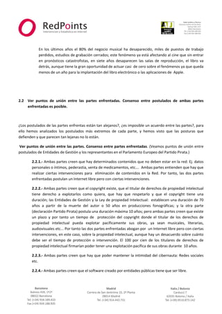  



                                                                                                                          
 
 
            En  los  últimos  años  el  80%  del  negocio  musical  ha  desaparecido,  miles  de  puestos  de  trabajo 
            perdidos, estudios de grabación cerrados; este fenómeno ya está afectando al cine que sin entrar 
            en  pronósticos  catastrofistas,  en  siete  años  desaparecen  las  salas  de  reproducción,  el  libro  va 
            detrás, aunque tiene la gran oportunidad de actuar casi  de cero sobre el fenómenos ya que queda 
            menos de un año para la implantación del libro electrónico o las aplicaciones de  Apple. 

             

 

2.2 Ver  puntos  de  unión  entre  las  partes  enfrentadas.  Consenso  entre  postulados  de  ambas  partes 
    enfrentadas es posible.  

 

¿Los postulados de las partes enfrentas están tan alejanos?, ¿es imposible un acuerdo entre las partes?, para 
ello  hemos  analizados  los  postulados  más  extremos  de  cada  parte,  y  hemos  visto  que  las  posturas  que 
defienden y que parecen tan lejanas no lo están. 

 Ver puntos de unión entre las partes. Consenso entre partes enfrentadas. (Veamos puntos de unión entre 
postulados de Entidades de Gestión y los representantes en el Parlamento Europeo del Partido Pirata.) 

        2.2.1.‐ Ambas partes creen que hay determinados contenidos que no deben estar en la red: Ej. datos 
        personales o íntimos, pederastia, venta de medicamentos, etc….  Ambas partes entienden que hay que 
        realizar  ciertas  intervenciones  para    eliminación  de  contenidos  en  la  Red.  Por  tanto,  las  dos  partes 
        enfrentadas postulan un Internet libre pero con ciertas intervenciones. 

        2.2.2.‐ Ambas partes creen que el copyright existe, que el titular de derechos de propiedad intelectual 
        tiene  derecho  a  explotarlos  como  quiera,  que  hay  que  respetarlo  y  que  el  copyright  tiene  una 
        duración; las Entidades de Gestión y la Ley de propiedad Intelectual:  establecen una duración de 70 
        años  a  partir  de  la  muerte  del  autor  o  50  años  en  producciones  fonográficas;  y  la  otra  parte 
        (declaración Partido Pirata) postula una duración máxima 10 años; pero ambas partes creen que existe 
        un  plazo  y  por  tanto  un  tiempo  de    protección  del  copyright  donde  el  titular  de  los  derechos  de 
        propiedad  intelectual  pueda  explotar  pacíficamente  sus  obras,  ya  sean  musicales,  literarias, 
        audiovisuales etc... Por tanto las dos partes enfrentadas abogan por  un Internet libre pero con ciertas 
        intervenciones, en este caso, sobre la propiedad intelectual, aunque hay un desacuerdo sobre cuánto 
        debe  ser  el  tiempo  de  protección  o  intervención.  El  100  por  cien  de  los  titulares  de  derechos  de 
        propiedad intelectual firmarían poder tener una explotación pacífica de sus obras durante  10 años. 

        2.2.3.‐ Ambas partes creen que hay que poder mantener la intimidad del cibernauta: Redes sociales 
        etc. 

        2.2.4.‐ Ambas partes creen que el software creado por entidades públicas tiene que ser libre. 


                                                              



                                                                                                                      
 
 
