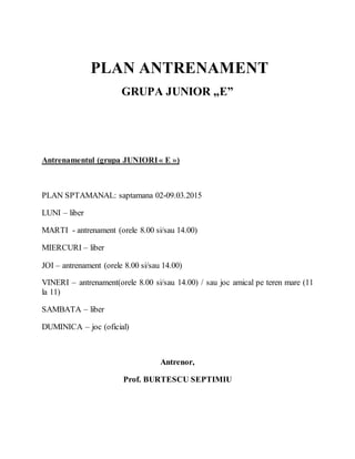 PLAN ANTRENAMENT
GRUPA JUNIOR „E”
Antrenamentul (grupa JUNIORI« E »)
PLAN SPTAMANAL: saptamana 02-09.03.2015
LUNI – liber
MARTI - antrenament (orele 8.00 si/sau 14.00)
MIERCURI – liber
JOI – antrenament (orele 8.00 si/sau 14.00)
VINERI – antrenament(orele 8.00 si/sau 14.00) / sau joc amical pe teren mare (11
la 11)
SAMBATA – liber
DUMINICA – joc (oficial)
Antrenor,
Prof. BURTESCU SEPTIMIU
 