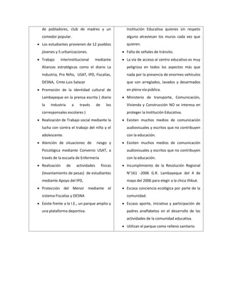 de pobladores, club de madres y un
comedor popular.
 Los estudiantes provienen de 12 pueblos
jóvenes y 5 urbanizaciones.
 Trabajo interinstitucional mediante
Alianzas estratégicas como el diario La
Industria, Pro Niño, USAT, IPD, Fiscalías,
DESNA, Cmte.Luis Salazar
 Promoción de la identidad cultural de
Lambayeque en la prensa escrita ( diario
la Industria a través de los
corresponsales escolares )
 Realización de Trabajo social mediante la
lucha con contra el trabajo del niño y el
adolescente.
 Atención de situaciones de riesgo y
Psicológica mediante Convenio USAT, a
través de la escuela de Enfermería
 Realización de actividades físicas
(levantamiento de pesas) de estudiantes
mediante Apoyo del IPD,
 Protección del Menor mediante el
sistema Fiscalías y DESNA
 Existe frente a la I.E., un parque amplio y
una plataforma deportiva.
Institución Educativa quienes sin respeto
alguno atraviesan los muros cada vez que
quieren.
 Falta de señales de tránsito.
 La vía de acceso al centro educativo es muy
peligrosa en todos los aspectos más que
nada por la presencia de enormes vehículos
que son arreglados, lavados y desarmados
en plena vía pública.
 Ministerio de transporte, Comunicación,
Vivienda y Construcción NO se interesa en
proteger la Institución Educativa.
 Existen muchos medios de comunicación
audiovisuales y escritos que no contribuyen
con la educación.
 Existen muchos medios de comunicación
audiovisuales y escritos que no contribuyen
con la educación.
 Incumplimiento de la Resolución Regional
N°161 -2006 G.R. Lambayeque del 4 de
mayo del 2006 para elegir a la chica Iñikuk.
 Escasa conciencia ecológica por parte de la
comunidad.
 Escaso aporte, iniciativa y participación de
padres analfabetos en el desarrollo de las
actividades de la comunidad educativa.
 Utilizan el parque como relleno sanitario.
 