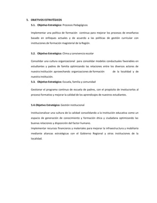 5. OBJETIVOS ESTRATÉGICOS
5.1. Objetivo Estratégico: Procesos Pedagógicos
Implementar una política de formación continua para mejorar los procesos de enseñanza
basado en enfoques actuales y de acuerdo a las políticas de gestión curricular con
instituciones de formación magisterial de la Región.
5.2. Objetivo Estratégico: Clima y convivencia escolar
Consolidar una cultura organizacional para consolidar modelos conductuales favorables en
estudiantes y padres de familia optimizando las relaciones entre los diversos actores de
nuestra institución aprovechando organizaciones de formación de la localidad y de
nuestra institución.
5.3. Objetivo Estratégico: Escuela, familia y comunidad
Gestionar el programa continuo de escuela de padres, con el propósito de involucrarlos al
proceso formativo y mejorar la calidad de los aprendizajes de nuestros estudiantes.
5.4.Objetivo Estratégico: Gestión institucional
Institucionalizar una cultura de la calidad consolidando a la Institución educativa como un
espacio de generación de conocimiento y formación ética y ciudadana optimizando las
buenas relaciones y disposición del factor humano.
Implementar recursos financieros y materiales para mejorar la infraestructura y mobiliario
mediante alianzas estratégicas con el Gobierno Regional y otras instituciones de la
localidad.
 