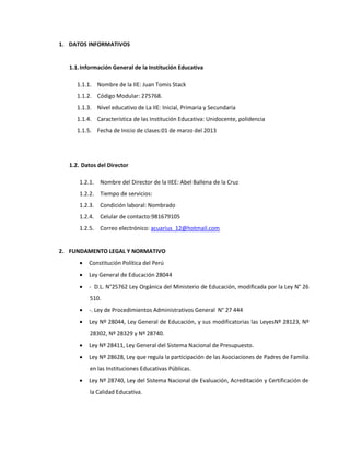 1. DATOS INFORMATIVOS
1.1.Información General de la Institución Educativa
1.1.1. Nombre de la IIE: Juan Tomis Stack
1.1.2. Código Modular: 275768.
1.1.3. Nivel educativo de La IIE: Inicial, Primaria y Secundaria
1.1.4. Característica de las Institución Educativa: Unidocente, polidencia
1.1.5. Fecha de Inicio de clases:01 de marzo del 2013
1.2. Datos del Director
1.2.1. Nombre del Director de la IIEE: Abel Ballena de la Cruz
1.2.2. Tiempo de servicios:
1.2.3. Condición laboral: Nombrado
1.2.4. Celular de contacto:981679105
1.2.5. Correo electrónico: acuarius_12@hotmail.com
2. FUNDAMENTO LEGAL Y NORMATIVO
 Constitución Política del Perú
 Ley General de Educación 28044
 - D.L. N°25762 Ley Orgánica del Ministerio de Educación, modificada por la Ley N° 26
510.
 -. Ley de Procedimientos Administrativos General N° 27 444
 Ley Nº 28044, Ley General de Educación, y sus modificatorias las LeyesNº 28123, Nº
28302, Nº 28329 y Nº 28740.
 Ley Nº 28411, Ley General del Sistema Nacional de Presupuesto.
 Ley Nº 28628, Ley que regula la participación de las Asociaciones de Padres de Familia
en las Instituciones Educativas Públicas.
 Ley Nº 28740, Ley del Sistema Nacional de Evaluación, Acreditación y Certificación de
la Calidad Educativa.
 