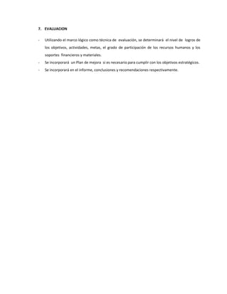 7. EVALUACION
- Utilizando el marco lógico como técnica de evaluación, se determinará el nivel de logros de
los objetivos, actividades, metas, el grado de participación de los recursos humanos y los
soportes financieros y materiales.
- Se incorporará un Plan de mejora si es necesario para cumplir con los objetivos estratégicos.
- Se incorporará en el informe, conclusiones y recomendaciones respectivamente.
 