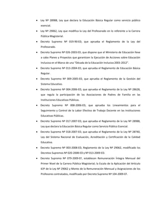  Ley Nº 28988, Ley que declara la Educación Básica Regular como servicio público
esencial.
 Ley Nº 29062, Ley que modifica la Ley del Profesorado en lo referente a la Carrera
Pública Magisterial.
 Decreto Supremo Nº 019-90-ED, que aprueba el Reglamento de la Ley del
Profesorado.
 Decreto Supremo Nº 026-2003-ED, que dispone que el Ministerio de Educación lleve
a cabo Planes y Proyectos que garanticen la Ejecución de Acciones sobre Educación
Inclusiva en el Marco de una “Década de la Educación Inclusiva 2003-2012”.
 Decreto Supremo Nº 013-2004-ED, que aprueba el Reglamento de Educación Básica
Regular.
 Decreto Supremo Nº 009-2005-ED, que aprueba el Reglamento de la Gestión del
Sistema Educativo.
 Decreto Supremo Nº 004-2006-ED, que aprueba el Reglamento de la Ley Nº 28628,
que regula la participación de las Asociaciones de Padres de Familia en las
Instituciones Educativas Públicas.
 Decreto Supremo Nº 008-2006-ED, que aprueba los Lineamientos para el
Seguimiento y Control de la Labor Efectiva de Trabajo Docente en las Instituciones
Educativas Públicas.
 Decreto Supremo Nº 017-2007-ED, que aprueba el Reglamento de la Ley Nº 28988,
Ley que declara la Educación Básica Regular como Servicio Público Esencial.
 Decreto Supremo Nº 018-2007-ED, que aprueba el Reglamento de la Ley Nº 28740,
Ley del Sistema Nacional de Evaluación, Acreditación y Certificación de la Calidad
Educativa.
 Decreto Supremo Nº 003-2008-ED, Reglamento de la Ley Nº 29062, modificado los
Decretos Supremos Nº 020-2008-ED y Nº 013-2009-ED.
 Decreto Supremo Nº 079-2009-EF, establecen Remuneración Íntegra Mensual del
Primer Nivel de la Carrera Pública Magisterial; la Escala de la Aplicación del Artículo
63º de la Ley Nº 29062 y Monto de la Remuneración Mensual y Asignaciones de los
Profesores contratados, modificado por Decreto Supremo Nº 104-2009-EF.
 