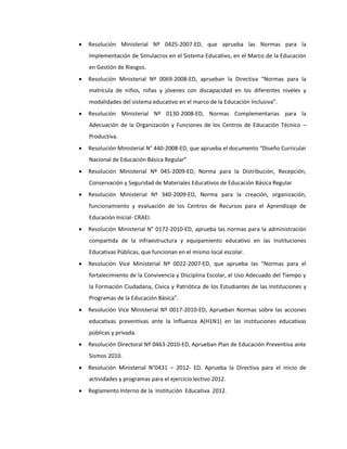  Resolución Ministerial Nº 0425-2007-ED, que aprueba las Normas para la
Implementación de Simulacros en el Sistema Educativo, en el Marco de la Educación
en Gestión de Riesgos.
 Resolución Ministerial Nº 0069-2008-ED, aprueban la Directiva “Normas para la
matrícula de niños, niñas y jóvenes con discapacidad en los diferentes niveles y
modalidades del sistema educativo en el marco de la Educación Inclusiva”.
 Resolución Ministerial Nº 0130-2008-ED, Normas Complementarias para la
Adecuación de la Organización y Funciones de los Centros de Educación Técnico –
Productiva.
 Resolución Ministerial N° 440-2008-ED, que aprueba el documento “Diseño Curricular
Nacional de Educación Básica Regular”
 Resolución Ministerial Nº 045-2009-ED, Norma para la Distribución, Recepción,
Conservación y Seguridad de Materiales Educativos de Educación Básica Regular
 Resolución Ministerial Nº 340-2009-ED, Norma para la creación, organización,
funcionamiento y evaluación de los Centros de Recursos para el Aprendizaje de
Educación Inicial- CRAEI.
 Resolución Ministerial N° 0172-2010-ED, aprueba las normas para la administración
compartida de la infraestructura y equipamiento educativo en las Instituciones
Educativas Públicas, que funcionan en el mismo local escolar.
 Resolución Vice Ministerial Nº 0022-2007-ED, que aprueba las “Normas para el
fortalecimiento de la Convivencia y Disciplina Escolar, el Uso Adecuado del Tiempo y
la Formación Ciudadana, Cívica y Patriótica de los Estudiantes de las Instituciones y
Programas de la Educación Básica”.
 Resolución Vice Ministerial Nº 0017-2010-ED, Aprueban Normas sobre las acciones
educativas preventivas ante la Influenza A(H1N1) en las instituciones educativas
públicas y privada.
 Resolución Directoral Nº 0463-2010-ED, Aprueban Plan de Educación Preventiva ante
Sismos 2010.
 Resolución Ministerial N°0431 – 2012- ED. Aprueba la Directiva para el inicio de
actividades y programas para el ejercicio lectivo 2012.
 Reglamento Interno de la Institución Educativa 2012.
 