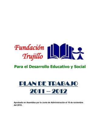 Fundación
    Trujillo
Para el Desarrollo Educativo y Social                        Plan de Trabajo 2011 – 2012/FTDES
         =============================================================================




         Fundación
           Trujillo
         Para el Desarrollo Educativo y Social



               PLAN DE TRABAJO
                  2011 – 2012
         Aprobado en Asamblea por la Junta de Administración el 16 de noviembre
         del 2010.




               1   Av. España Nª 212 4- Of:203 / (51 4) 225423
 