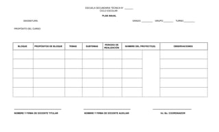 ESCUELA SECUNDARIA TÉCNICA N° _______
CICLO ESCOLAR
PLAN ANUAL
ASIGNATURA: GRADO: _________ GRUPO:________ TURNO:_________
PROPÓSITO DEL CURSO:
BLOQUE PROPÓSITOS DE BLOQUE TEMAS SUBTEMAS
PERIODO DE
REALIZACIÓN
NOMBRE DEL PROYECTO(S) OBSERVACIONES
_______________________________________ _______________________________________ ________________________________
NOMBRE Y FIRMA DE DOCENTE TITULAR NOMBRE Y FIRMA DE DOCENTE AUXILIAR Vo. Bo. COORDINADOR
 