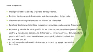 BREVE DESCRIPCION:
 Proteger la vida y la salud y seguridad de las personas.
 Proteger los intereses de los usuarios y de los prestadores del servicio.
 Sancionar los incumplimientos de las normas de transporte.
 Sancionar los incumplimientos e infracciones previstos en el presente Reglamento.
 Promover y motivar la participación de los usuarios y ciudadanía en general en el
control y fiscalización del servicio de transporte, en forma directa, denunciando la
presunta infracción ante la entidad competente o Policía Nacional del Perú.
TIPO DE BENIFICIARIOS:
 todos los usuarios del servicio de transporte terrestre y uso de terminales
terrestres.
 