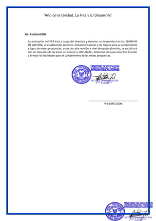 “Año de la Unidad, La Paz y El Desarrollo”
XII.- EVALUACIÓN
La evaluación del PAT está a cargo del directivo y docente, se desarrollará en las SEMANAS
DE GESTIÓN, se establecerán acciones retroalimentadoras y de mejora para su cumplimiento
y logro de metas propuestas, antes de cada reunión a nivel de equipo directivo, se socializará
con los docentes de las áreas sus avances y dificultades, debiendo el equipo directivo atender
y brindar las facilidades para el cumplimiento de las metas propuestas.
……………………………………………………………….
V°B DIRECCION
 