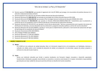 “Año de la Unidad, La Paz y El Desarrollo”
 Decreto supremo Nº 015-2012-ED, que aprueba el reglamento de la ley Nº 29694, que protege a los consumidores de prácticas abusivas en la
selección o adquisición de textos escolares.
 Decreto Supremo N° 017-2012-ED, que aprueba la Política Nacional de Educación Ambiental.
 Resolución Ministerial Nº 0369-2012-ED, que aprueba las prioridades de la Política Educativa Nacional 2012-2018.
 Resolución Ministerial Nº 0518-2012-ED, que aprueba el Plan Estratégico Sectorial multianual de educación (PESEM) 2012-2018
 Resolución Ministerial Nº 0519-2012-ED, que aprueba la Directiva Nº019-2012-MINEDU/VMGI-OET “Lineamientos para la prevención y
protección de las y los estudiantes contra la violencia ejercida por el personal de las Instituciones Educativas.
 Resolución Ministerial Nº 543-2013-ED, que aprueba la norma técnica denominada “ Normas y procesamientos para la gestión del proceso de
distribución de materiales y recursos educativos para las instituciones y programas educativos públicos y centros de recursos educativos”
 Resolución Ministerial Nº 554-2013-MINEDU, aprueba la “norma para la implementación y educación a nivel nacional de evaluaciones del logro
de aprendizaje de los estudiantes de educación básica”.
 Resolución Viceministerial 094-2020-MINEDU.
 Oficio Múltiple N°00026-2021-MINEDU
 Resolución Ministerial N° 189-2021-MINEDU.
 Resolución Ministerial N° 531-2021-MINEDU.
 Resolución Ministerial N° 048-2022-MINEDU
IV. MISIÓN Y VISION DE LA IIEE
A. Misión:
En el 2023 ser una institución de calidad educativa, líder en la formación integral de las y los estudiantes, con habilidades, destrezas y
actitudes con sólidos valores como resultado de educación de calidad, con proyección a la comunidad, capaces de analizar, proponer y
enfrentar los retos del mundo moderno.
B. Visión:
Somos una institución educativa que brinda a nuestros estudiantes una formación integral, innovadora y desarrolla capacidades
fundamentales individuales y grupales, desarrollando su autoestima y conciencia social basada en el respeto, honestidad y responsabilidad
garantizando una mejor calidad de vida que les permita enfrentar los desafíos del mundo competitivo.
 
