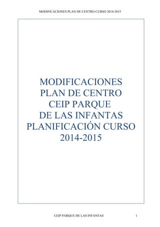MODIFICACIONES PLAN DE CENTRO CURSO 2014-2015 
MODIFICACIONES 
PLAN DE CENTRO 
CEIP PARQUE 
DE LAS INFANTAS 
PLANIFICACIÓN CURSO 
2014-2015 
CEIP PARQUE DE LAS INFANTAS 1 
 