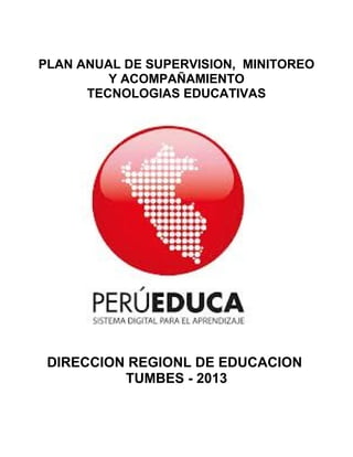 PLAN ANUAL DE SUPERVISION, MINITOREO
Y ACOMPAÑAMIENTO
TECNOLOGIAS EDUCATIVAS
DIRECCION REGIONL DE EDUCACION
TUMBES - 2013
 