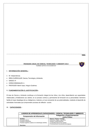 MHG

PROGRAMA ANUAL DE CIENCIA, TECNOLOGÍA Y AMBIENTE 2014
¡Calidad camino a la excelencia!

I. INFORMACIÓN GENERAL .•

IE: Independencia.

•

ÁREA CURRICULAR: Ciencia, Tecnología y Ambiente.

•

GRADO: 6º.

•

HORAS SEMANALES: 4.

•

PROFESOR: Martín Isaac, Holguín Gutiérrez.

II. FUNDAMENTACIÓN O JUSTIFICACIÓN .El área de Ciencia y Ambiente contribuye a la formación integral de las niñas y los niños, desarrollando sus capacidades
intelectuales y fortaleciendo sus valores, en un proceso continuo y permanente de formación de su personalidad. Asimismo
facilita el mayor despliegue de su inteligencia y madurez y el uso consciente de sus potencialidades, mediante el desarrollo de
actividades vivenciales que comprometen procesos de reflexión - acción.
III.

CAPACIDADES .-

LOGROS DE APRENDIZAJE (CAPACIDADES) - CIENCIA, TECNOLOGÍA Y AMBIENTE
Indagación y Experimentación
Comprensión de Información
Juicio Crítico
Identifica
- Conceptos básicos.
- Procesos y fenómenos.
- Procesos cognitivos usados en la metodología científica.
Discrimina

Observa / Explora / Investiga
- Fenómenos, objetos, organismos.
- Cambios y transformaciones.
- La naturaleza física de los cuerpos.
- El funcionamiento de productos tecnológicos.

 