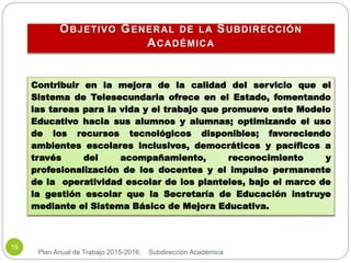 OBJETIVO GENERAL DE LA SUBDIRECCIÓN
ACADÉMICA
Plan Anual de Trabajo 2015-2016. Subdirección Académica
19
Contribuir en la mejora de la calidad del servicio que el
Sistema de Telesecundaria ofrece en el Estado, fomentando
las tareas para la vida y el trabajo que promueve este Modelo
Educativo hacia sus alumnos y alumnas; optimizando el uso
de los recursos tecnológicos disponibles; favoreciendo
ambientes escolares inclusivos, democráticos y pacíficos a
través del acompañamiento, reconocimiento y
profesionalización de los docentes y el impulso permanente
de la operatividad escolar de los planteles, bajo el marco de
la gestión escolar que la Secretaría de Educación instruye
mediante el Sistema Básico de Mejora Educativa.
 