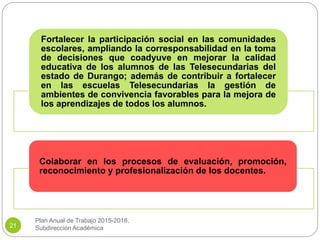 Plan Anual de Trabajo 2015-2016.
Subdirección Académica21
Fortalecer la participación social en las comunidades
escolares, ampliando la corresponsabilidad en la toma
de decisiones que coadyuve en mejorar la calidad
educativa de los alumnos de las Telesecundarias del
estado de Durango; además de contribuir a fortalecer
en las escuelas Telesecundarias la gestión de
ambientes de convivencia favorables para la mejora de
los aprendizajes de todos los alumnos.
Colaborar en los procesos de evaluación, promoción,
reconocimiento y profesionalización de los docentes.
 