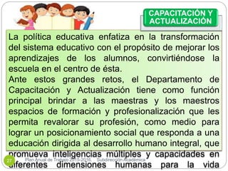 La política educativa enfatiza en la transformación
del sistema educativo con el propósito de mejorar los
aprendizajes de los alumnos, convirtiéndose la
escuela en el centro de ésta.
Ante estos grandes retos, el Departamento de
Capacitación y Actualización tiene como función
principal brindar a las maestras y los maestros
espacios de formación y profesionalización que les
permita revalorar su profesión, como medio para
lograr un posicionamiento social que responda a una
educación dirigida al desarrollo humano integral, que
promueva inteligencias múltiples y capacidades en
diferentes dimensiones humanas para la vida
CAPACITACIÓN Y
ACTUALIZACIÓN
Plan Anual de Trabajo 2015-2016. Subdirección Académica27
 