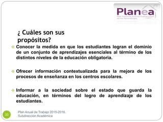 Plan Anual de Trabajo 2015-2016.
Subdirección Académica33
¿ Cuáles son sus
propósitos?
 Conocer la medida en que los estudiantes logran el dominio
de un conjunto de aprendizajes esenciales al término de los
distintos niveles de la educación obligatoria.
 Ofrecer información contextualizada para la mejora de los
procesos de enseñanza en los centros escolares.
 Informar a la sociedad sobre el estado que guarda la
educación, en términos del logro de aprendizaje de los
estudiantes.
 