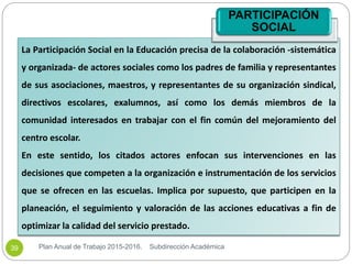 La Participación Social en la Educación precisa de la colaboración -sistemática
y organizada- de actores sociales como los padres de familia y representantes
de sus asociaciones, maestros, y representantes de su organización sindical,
directivos escolares, exalumnos, así como los demás miembros de la
comunidad interesados en trabajar con el fin común del mejoramiento del
centro escolar.
En este sentido, los citados actores enfocan sus intervenciones en las
decisiones que competen a la organización e instrumentación de los servicios
que se ofrecen en las escuelas. Implica por supuesto, que participen en la
planeación, el seguimiento y valoración de las acciones educativas a fin de
optimizar la calidad del servicio prestado.
PARTICIPACIÓN
SOCIAL
Plan Anual de Trabajo 2015-2016. Subdirección Académica39
 