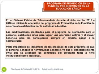 En el Sistema Estatal de Telesecundaria durante el ciclo escolar 2015 –
2016 se iniciará la operación del programa de Promoción en la Función de
acuerdo a lo establecido por la autoridad educativa.
Las modificaciones planteadas para el programa de promoción para el
personal, establecen retos para lograr una operación óptima y el mayor
beneficio para los participantes siempre en estricto apego a la
normatividad.
Parte importante del desarrollo de los procesos de este programa es que
el personal conozca la normatividad aplicable, ya que el desconocimiento
evita que se alcancen los beneficios del programa tanto a nivel
institucional como individual.
PROGRAMA DE PROMOCIÓN EN LA
FUNCIÓN POR INCENTIVOS EN LA
EDUCACIÓN BÁSICA
Plan Anual de Trabajo 2015-2016. Subdirección Académica45
 