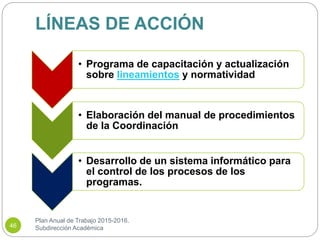 LÍNEAS DE ACCIÓN
Plan Anual de Trabajo 2015-2016.
Subdirección Académica46
• Programa de capacitación y actualización
sobre lineamientos y normatividad
• Elaboración del manual de procedimientos
de la Coordinación
• Desarrollo de un sistema informático para
el control de los procesos de los
programas.
 