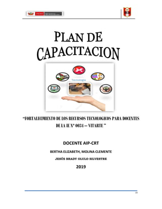 10
“FORTALECIMIENTO DE LOS RECURSOS TECNOLOGICOS PARA DOCENTES
DE LA IE Nº 0034 – VITARTE ”
DOCENTE AIP-CRT
BERTHA ELIZABETH, MOLINA CLEMENTE
JESÚS BRADY OLULO SILVESTRE
2019
 