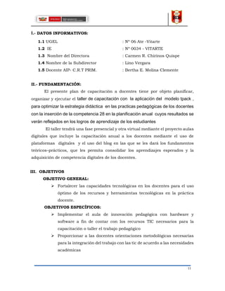 11
I.- DATOS INFORMATIVOS:
1.1 UGEL : Nº 06 Ate -Vitarte
1.2 IE : Nº 0034 - VITARTE
1.3 Nombre del Directora : Carmen R. Chirinos Quispe
1.4 Nombre de la Subdirector : Lino Vergara
1.5 Docente AIP- C.R.T PRIM. : Bertha E. Molina Clemente
II.- FUNDAMENTACIÓN:
El presente plan de capacitación a docentes tiene por objeto planificar,
organizar y ejecutar el taller de capacitación con la aplicación del modelo tpack ,
para optimizar la estrategia didáctica en las practicas pedagógicas de los docentes
con la inserción de la competencia 28 en la planificación anual cuyos resultados se
verán reflejados en los logros de aprendizaje de los estudiantes
El taller tendrá una fase presencial y otra virtual mediante el proyecto aulas
digitales que incluye la capacitación anual a los docentes mediante el uso de
plataformas digitales y el uso del blog en las que se les dará los fundamentos
teóricos–prácticos, que les permita consolidar los aprendizajes esperados y la
adquisición de competencia digitales de los docentes.
III. OBJETIVOS
OBJETIVO GENERAL:
 Fortalecer las capacidades tecnológicas en los docentes para el uso
óptimo de los recursos y herramientas tecnológicas en la práctica
docente.
OBJETIVOS ESPECÍFICOS:
 Implementar el aula de innovación pedagógica con hardware y
software a fin de contar con los recursos TIC necesarios para la
capacitación o taller el trabajo pedagógico
 Proporcionar a las docentes orientaciones metodológicas necesarias
para la integración del trabajo con las tic de acuerdo a las necesidades
académicas
 