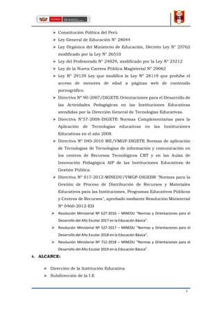 4
 Constitución Política del Perú
 Ley General de Educación N° 28044
 Ley Orgánica del Ministerio de Educación, Decreto Ley N° 25762
modificado por la Ley N° 26510
 Ley del Profesorado N° 24029, modificado por la Ley N° 25212
 Ley de la Nueva Carrera Pública Magisterial Nº 29062
 Ley Nº 29139 Ley que modifica la Ley Nº 28119 que prohíbe el
acceso de menores de edad a páginas web de contenido
pornográfico.
 Directiva Nº 90-2007/DIGETE Orientaciones para el Desarrollo de
las Actividades Pedagógicas en las Instituciones Educativas
atendidas por la Dirección General de Tecnologías Educativas.
 Directiva N°57-2008-DIGETE Normas Complementarias para la
Aplicación de Tecnologías educativas en las Instituciones
Educativas en el año 2008.
 Directiva Nº 040-2010 ME/VMGP-DIGETE Normas de aplicación
de Tecnologías de Tecnologías de información y comunicación en
los centros de Recursos Tecnológicos CRT y en las Aulas de
Innovación Pedagógica AIP de las Instituciones Educativas de
Gestión Pública.
 Directiva Nº 017-2012-MINEDU/VMGP-DIGEBR "Normas para la
Gestión de Proceso de Distribución de Recursos y Materiales
Educativos para las Instituciones, Programas Educativos Públicos
y Centros de Recursos", aprobado mediante Resolución Ministerial
Nº 0460-2012-ED
 Resolución Ministerial Nº 627-2016 – MINEDU “Normas y Orientaciones para el
Desarrollo del Año Escolar 2017 en la Educación Básica”.
 Resolución Ministerial Nº 527-2017 – MINEDU “Normas y Orientaciones para el
Desarrollo del Año Escolar 2018 en la Educación Básica”.
 Resolución Ministerial Nº 712-2018 – MINEDU “Normas y Orientaciones para el
Desarrollo del Año Escolar 2019 en la Educación Básica”.
6. ALCANCE:
 Dirección de la Institución Educativa.
 Subdirección de la I.E
 