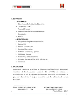 7
10. RECURSOS:
11.1 HUMANOS:
 Directivos de la Institución Educativa.
 Docente del AIP-CRT.
 Personal Docente
 Personal Administrativo y de Servicios
 Estudiantes
 APAFA
11.2 MATERIALES
 Equipos de cómputo convencionales.
 Laptop XO
 Medios Audiovisuales.
 Equipos Multimedia.
 Software autorizado y gratuito.
 Mobiliario Escolar.
 Materiales y útiles de oficina
 Recursos diversos. (CDs, DVD, folletos, etc)
 Impresora
11. EVALUACION
El presente Plan Anual de Trabajo se evaluará permanentemente, permitiendo
visualizar el funcionamiento adecuado del AIP-CRT, en relación al
cumplimiento de las actividades programadas. Asimismo, nos conllevará a
proponer alternativas de mejora inmediata para dar eficiencia al servicio
educativo.
Bertha Elizabeth MOLINA CLEMENTE XXXXXXXXXXXXXXXXXXXXXXXX
Docente AIP-CRT – PRIM Docente AIP-CRT – PRIM
. Vitarte, Marzo – 2019
 