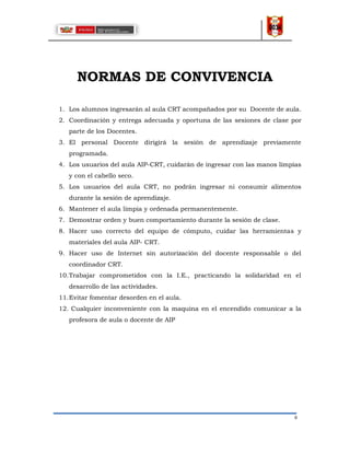 8
NORMAS DE CONVIVENCIA
1. Los alumnos ingresarán al aula CRT acompañados por su Docente de aula.
2. Coordinación y entrega adecuada y oportuna de las sesiones de clase por
parte de los Docentes.
3. El personal Docente dirigirá la sesión de aprendizaje previamente
programada.
4. Los usuarios del aula AIP-CRT, cuidarán de ingresar con las manos limpias
y con el cabello seco.
5. Los usuarios del aula CRT, no podrán ingresar ni consumir alimentos
durante la sesión de aprendizaje.
6. Mantener el aula limpia y ordenada permanentemente.
7. Demostrar orden y buen comportamiento durante la sesión de clase.
8. Hacer uso correcto del equipo de cómputo, cuidar las herramientas y
materiales del aula AIP- CRT.
9. Hacer uso de Internet sin autorización del docente responsable o del
coordinador CRT.
10.Trabajar comprometidos con la I.E., practicando la solidaridad en el
desarrollo de las actividades.
11.Evitar fomentar desorden en el aula.
12. Cualquier inconveniente con la maquina en el encendido comunicar a la
profesora de aula o docente de AIP
 