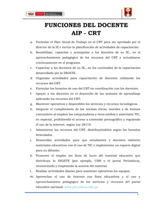 9
FUNCIONES DEL DOCENTE
AIP - CRT
a. Formular el Plan Anual de Trabajo en el CRT para ser aprobado por el
director de la IE e incluir la planificación de actividades de capacitación.
b. Sensibilizar, capacitar y acompañar a los docentes de su IE., en el
aprovechamiento pedagógico de los recursos del CRT y actualizarse
continuamente en el programa.
c. Capacitar a los docentes de su IE., en los contenidos de la capacitación
desarrollada por la DIGETE.
d. Organizar actividades para capacitación de docentes utilizando los
recursos del CRT.
e. Formular los horarios de uso del CRT en coordinación con los docentes.
f. Apoyar a los docentes en el desarrollo de las sesiones de aprendizaje
aplicando los recursos del CRT.
g. Mantener operativos y disponibles los servicios y recursos tecnológicos.
h. Asegurar el cumplimiento de las normas éticas, morales y de buenas
costumbres al emplear las computadoras y otros medios y materiales TIC,
en especial, prohibiendo el acceso a contenido pornográfico y regulando
el uso de la Internet, según Ley 28119.
i. Administrar los recursos del CRT, distribuyéndolos según los horarios
formulados.
j. Desarrollar actividades para que estudiantes y docentes elaboren
materiales educativos con el uso de TIC e implementar un espacio digital
para su difusión.
k. Promover el empleo sin fines de lucro del material educativo que
distribuya la DIGETE (por ejemplo, USB o el portal Perúeduca),
reconociendo y respetando la autoría del material.
l. Realizar actividades diarias para mantener operativas los equipos.
m. Aprovechar el uso de Internet con fines educativos y el uso y
aprovechamiento pedagógico de los servicios y recursos del portal
educativo nacional: www.perueduca.edu.pe
 