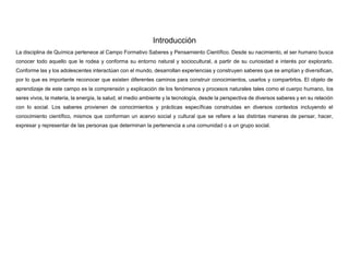 Introducción
La disciplina de Química pertenece al Campo Formativo Saberes y Pensamiento Científico. Desde su nacimiento, el ser humano busca
conocer todo aquello que le rodea y conforma su entorno natural y sociocultural, a partir de su curiosidad e interés por explorarlo.
Conforme las y los adolescentes interactúan con el mundo, desarrollan experiencias y construyen saberes que se amplían y diversifican,
por lo que es importante reconocer que existen diferentes caminos para construir conocimientos, usarlos y compartirlos. El objeto de
aprendizaje de este campo es la comprensión y explicación de los fenómenos y procesos naturales tales como el cuerpo humano, los
seres vivos, la materia, la energía, la salud, el medio ambiente y la tecnología, desde la perspectiva de diversos saberes y en su relación
con lo social. Los saberes provienen de conocimientos y prácticas específicas construidas en diversos contextos incluyendo el
conocimiento científico, mismos que conforman un acervo social y cultural que se refiere a las distintas maneras de pensar, hacer,
expresar y representar de las personas que determinan la pertenencia a una comunidad o a un grupo social.
 