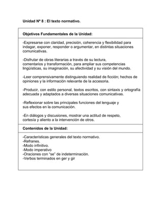 Unidad Nº 8 : El texto normativo.


Objetivos Fundamentales de la Unidad:

-Expresarse con claridad, precisión, coherencia y flexibilidad para
indagar, exponer, responder o argumentar, en distintas situaciones
comunicativas.

-Disfrutar de obras literarias a través de su lectura,
comentarios y transformación, para ampliar sus competencias
lingüísticas, su imaginación, su afectividad y su visión del mundo.

-Leer comprensivamente distinguiendo realidad de ficción; hechos de
opiniones y la información relevante de la accesoria.

-Producir, con estilo personal, textos escritos, con sintaxis y ortografía
adecuada y adaptados a diversas situaciones comunicativas.

-Reflexionar sobre las principales funciones del lenguaje y
sus efectos en la comunicación.

-En diálogos y discusiones, mostrar una actitud de respeto,
cortesía y aliento a la intervención de otros.

Contenidos de la Unidad:

-Características generales del texto normativo.
-Refranes.
-Modo infinitivo.
-Modo imperativo
-Oraciones con “se” de indeterminación.
-Verbos terminados en ger y gir
 