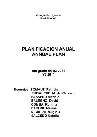 Colegio San Ignacio
              Nivel Primario




    PLANIFICACIÓN ANUAL
       ANNUAL PLAN


          5to grado EGB2 2011
                 Y5 2011



Docentes: SOMALE, Patricia
          ZUFIAURRE, M. del Carmen
          PASSERO Mariela
          BALEGNO, David
          COMBA, Romina
          DADONE Marina
          RIGHERO, Virginia
          SALCEDO Natalia
 