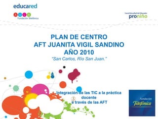 PLAN DE CENTROAFT JUANITA VIGIL SANDINOAÑO 2010“San Carlos, Río San Juan.” Integración de las TIC a la práctica docente  a través de las AFT 
