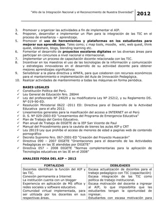 “Año de la Integración Nacional y el Reconocimiento de Nuestra Diversidad”
                                                                                           2012


3.  Promover y organizar las actividades a fin de implementar el AIP.
4.  Proponer, desarrollar e implementar un Plan para la integración de las TIC en el
    proceso de enseñanza – aprendizaje.
5.  Promover el uso de herramientas y plataformas en los estudiantes para
    mejorar sus aprendizajes. Tales como; c map tools, moodle, wiki, web quest, think
    quest, slideshare, blogs, blending learning etc.
6.  Fomentar el desarrollo de proyectos escolares digitales en las diversas áreas para
    participar en concursos a nivel nacional e internacional.
7.  Implementar un proceso de capacitación docente relacionada con las TIC.
8.  Incentivar en los maestros el uso de las tecnologías de la información y comunicación
    y estrategias innovadoras en el desarrollo de su actividad docente para obtener
    mejores aprendizajes significativos
9.  Sensibilizar a la plana directiva y APAFA, para que colaboren con recursos económicos
    para el mantenimiento e implementación del Aula de Innovación Pedagógica.
10. Realizar actividades de mantenimiento a todas las máquinas en forma periódica.

         BASES LEGALES
        Constitución Política del Perú.
        Ley General de Educación Nro. 28044
        Ley del profesorado Nº 24029 y su modificatoria Ley Nº 25212, y su Reglamento DS.
         Nº 019-90-ED.
        Resolución Ministerial 0622 -2011 ED: Directiva para el Desarrollo de la Actividad
         Educativa para el año 2012.
        Lineamientos generales para la masificación del acceso a INTERNET en el Perú
        D. S. Nº 029-2003-ED “Lineamientos del Programa de Emergencia Educativa”
        Plan de Trabajo del Centro Educativo.
        Plan anual de Trabajo de DIGETE de la IEP San Vicente de Paul
        Manual del Procedimiento para la cautela de bienes las aulas AIP y CRT
        Ley 28119 Ley que prohíbe el acceso de menores de edad a paginas web de contenido
         pornográfico
        Decreto Supremo Nro. 067-2001-ED “Creación del Proyecto Huascarán”
        Directiva 090 – 2007 DIGETE “Orientaciones para el desarrollo de las Actividades
         Pedagógicas en las IE atendidas por DIGETE”
        Directiva 057 – 2008 DIGETE “Normas complementarias para la aplicación de
         Tecnologías educativas en las IE en el 2008”

         ANALISIS FODA DEL AIP – 2012

                        FORTALEZAS                                     DEBILIDADES
        Docentes identifican la función del AIP y
                                                      Escasa actualización de docentes para el
         las TIC.                                      trabajo pedagógico con TIC (capacitación)
        Conexión permanente a Internet               Escasa integración de las TIC como
         La institución cuenta con un blogger          política de trabajo institucional.
        Experiencia en aplicación de MS office y     Escasa motivación del docente a ingresar
         redes sociales y software educativo.          al AIP, lo que imposibilita que las
        Comunidad virtual implementada, para          estudiantes tengan la oportunidad de
         ser utilizada por los docentes en sus         ingresar.
         respectivas áreas.                           Estudiantes con escasa motivación para
 