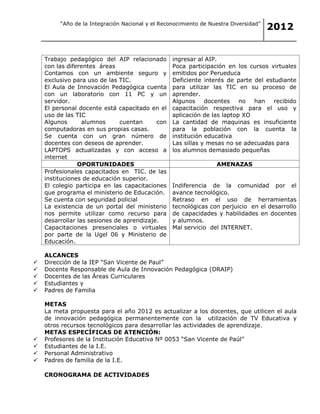 “Año de la Integración Nacional y el Reconocimiento de Nuestra Diversidad”
                                                                                      2012


 Trabajo pedagógico del AIP relacionado          ingresar al AIP.
  con las diferentes áreas                       Poca participación en los cursos virtuales
  Contamos con un ambiente seguro y               emitidos por Perueduca
  exclusivo para uso de las TIC.                 Deficiente interés de parte del estudiante
 El Aula de Innovación Pedagógica cuenta         para utilizar las TIC en su proceso de
  con un laboratorio con 11 PC y un               aprender.
  servidor.                                      Algunos     docentes    no  han   recibido
 El personal docente está capacitado en el       capacitación respectiva para el uso y
  uso de las TIC                                  aplicación de las laptop XO
 Algunos       alumnos      cuentan     con     La cantidad de maquinas es insuficiente
  computadoras en sus propias casas.              para la población con la cuenta la
 Se cuenta con un gran número de                 institución educativa
  docentes con deseos de aprender.                Las sillas y mesas no se adecuadas para
  LAPTOPS actualizadas y con acceso a             los alumnos demasiado pequeñas
  internet                                  
              OPORTUNIDADES                                       AMENAZAS
 Profesionales capacitados en TIC. de las
  instituciones de educación superior.
 El colegio participa en las capacitaciones      Indiferencia de la comunidad por el
  que programa el ministerio de Educación.        avance tecnológico.
 Se cuenta con seguridad policial                Retraso en el uso de herramientas
 La existencia de un portal del ministerio       tecnológicas con perjuicio en el desarrollo
  nos permite utilizar como recurso para          de capacidades y habilidades en docentes
  desarrollar las sesiones de aprendizaje.        y alumnos.
 Capacitaciones presenciales o virtuales        Mal servicio del INTERNET.
  por parte de la Ugel 06 y Ministerio de
  Educación.

    ALCANCES
   Dirección de la IEP “San Vicente de Paul”
   Docente Responsable de Aula de Innovación Pedagógica (DRAIP)
   Docentes de las Áreas Curriculares
   Estudiantes y
   Padres de Familia

    METAS
    La meta propuesta para el año 2012 es actualizar a los docentes, que utilicen el aula
    de innovación pedagógica permanentemente con la utilización de TV Educativa y
    otros recursos tecnológicos para desarrollar las actividades de aprendizaje.
    METAS ESPECÍFICAS DE ATENCIÓN:
   Profesores de la Institución Educativa Nº 0053 “San Vicente de Paúl”
   Estudiantes de la I.E.
   Personal Administrativo
   Padres de familia de la I.E.

    CRONOGRAMA DE ACTIVIDADES
 