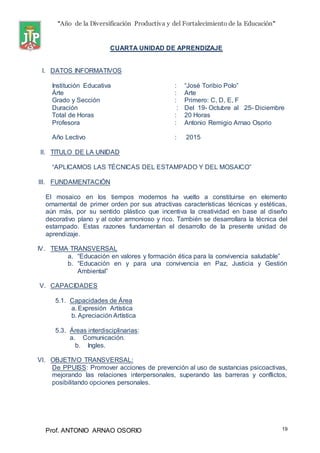“Año de la Diversificación Productiva y del Fortalecimiento de la Educación”
Prof. ANTONIO ARNAO OSORIO 19
CUARTA UNIDAD DE APRENDIZAJE
I. DATOS INFORMATIVOS
Institución Educativa : “José Toribio Polo”
Árte : Arte
Grado y Sección : Primero: C, D, E, F
Duración : Del 19- Octubre al 25- Diciembre
Total de Horas : 20 Horas
Profesora : Antonio Remigio Arnao Osorio
Año Lectivo : 2015
II. TITULO DE LA UNIDAD
“APLICAMOS LAS TÉCNICAS DEL ESTAMPADO Y DEL MOSAICO”
III. FUNDAMENTACIÓN
El mosaico en los tiempos modernos ha vuelto a constituirse en elemento
ornamental de primer orden por sus atractivas características técnicas y estéticas,
aún más, por su sentido plástico que incentiva la creatividad en base al diseño
decorativo plano y al color armonioso y rico. También se desarrollara la técnica del
estampado. Estas razones fundamentan el desarrollo de la presente unidad de
aprendizaje.
IV. TEMA TRANSVERSAL
a. “Educación en valores y formación ética para la convivencia saludable”
b. “Educación en y para una convivencia en Paz, Justicia y Gestión
Ambiental”
V. CAPACIDADES
5.1. Capacidades de Área
a. Expresión Artística
b. Apreciación Artística
5.3. Áreas interdisciplinarias:
a. Comunicación.
b. Ingles.
VI. OBJETIVO TRANSVERSAL:
De PPUISS: Promover acciones de prevención al uso de sustancias psicoactivas,
mejorando las relaciones interpersonales, superando las barreras y conflictos,
posibilitando opciones personales.
 